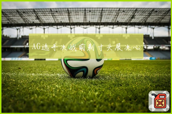 AG选手决战前剃寸头展决心